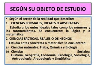 SEGÚN SU OBJETO DE ESTUDIO
• Según el sector de la realidad que describe:
1. CIENCIAS FORMALES, IDEALES O ABSTRACTAS
   Estudia a los entes ideales tales como los números y
los razonamientos. Se encuentran: la lógica y la
matemática.
2. CIENCIAS FÁCTICAS, REALES O DE HECHOS
   Estudia entes concretas o materiales se encuentran:
a) Ciencias naturales: Física, Química y Biología.
b) Ciencias                                      Sociales:
    Historia, Geografía, Economía, Psicología, Sociología,
     Antropología, Arqueología y Lingüística.
 