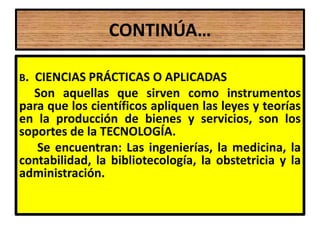 CONTINÚA…

B.CIENCIAS PRÁCTICAS O APLICADAS
  Son aquellas que sirven como instrumentos
para que los científicos apliquen las leyes y teorías
en la producción de bienes y servicios, son los
soportes de la TECNOLOGÍA.
   Se encuentran: Las ingenierías, la medicina, la
contabilidad, la bibliotecología, la obstetricia y la
administración.
 