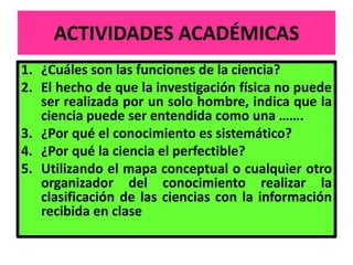 ACTIVIDADES ACADÉMICAS
1. ¿Cuáles son las funciones de la ciencia?
2. El hecho de que la investigación física no puede
   ser realizada por un solo hombre, indica que la
   ciencia puede ser entendida como una …….
3. ¿Por qué el conocimiento es sistemático?
4. ¿Por qué la ciencia el perfectible?
5. Utilizando el mapa conceptual o cualquier otro
   organizador del conocimiento realizar la
   clasificación de las ciencias con la información
   recibida en clase
 