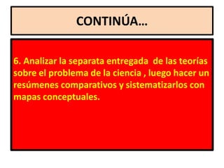 CONTINÚA…

6. Analizar la separata entregada de las teorías
sobre el problema de la ciencia , luego hacer un
resúmenes comparativos y sistematizarlos con
mapas conceptuales.
 