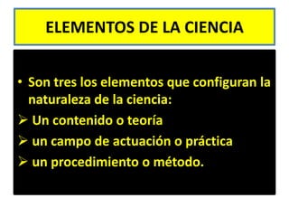 ELEMENTOS DE LA CIENCIA


• Son tres los elementos que configuran la
  naturaleza de la ciencia:
 Un contenido o teoría
 un campo de actuación o práctica
 un procedimiento o método.
 