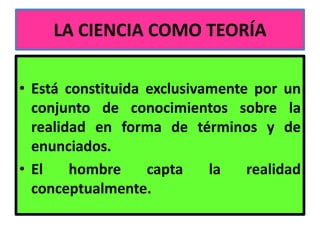 LA CIENCIA COMO TEORÍA

• Está constituida exclusivamente por un
  conjunto de conocimientos sobre la
  realidad en forma de términos y de
  enunciados.
• El    hombre     capta    la   realidad
  conceptualmente.
 