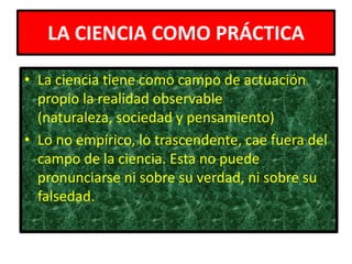 LA CIENCIA COMO PRÁCTICA

• La ciencia tiene como campo de actuación
  propio la realidad observable
  (naturaleza, sociedad y pensamiento)
• Lo no empírico, lo trascendente, cae fuera del
  campo de la ciencia. Esta no puede
  pronunciarse ni sobre su verdad, ni sobre su
  falsedad.
 