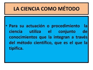 LA CIENCIA COMO MÉTODO

• Para su actuación o procedimiento la
  ciencia   utiliza el conjunto       de
  conocimientos que la integran a través
  del método científico, que es el que la
  tipifica.
 