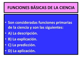 FUNCIONES BÁSICAS DE LA CIENCIA


• Son consideradas funciones primarias
  de la ciencia y son las siguientes:
• A) La descripción.
• B) La explicación.
• C) La predicción.
• D) La aplicación.
 