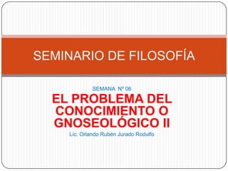 SEMINARIO DE FILOSOFÍA

            SEMANA Nº 06

  EL PROBLEMA DEL
  CONOCIMIENTO O
  GNOSEOLÓGICO II
    Lic. Orlando Rubén Jurado Rodulfo
 