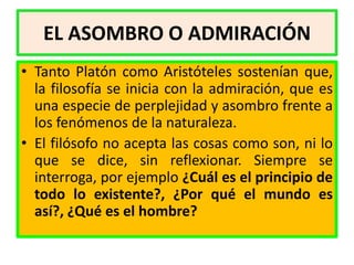 EL ASOMBRO O ADMIRACIÓN
• Tanto Platón como Aristóteles sostenían que,
  la filosofía se inicia con la admiración, que es
  una especie de perplejidad y asombro frente a
  los fenómenos de la naturaleza.
• El filósofo no acepta las cosas como son, ni lo
  que se dice, sin reflexionar. Siempre se
  interroga, por ejemplo ¿Cuál es el principio de
  todo lo existente?, ¿Por qué el mundo es
  así?, ¿Qué es el hombre?
 