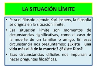LA SITUACIÓN LÍMITE
• Para el filósofo alemán Karl Jaspers, la filosofía
  se origina en la situación límite.
• Esa situación límite son momentos de
  circunstancias significativas, como el caso de
  la muerte de un familiar o amigo. En esas
  circunstancia nos preguntamos: ¿Existe una
  vida más allá de la muerte? ¿Existe Dios?
• Esas circunstancias difíciles nos impulsan a
  hacer preguntas filosóficas.
 