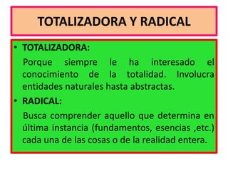 TOTALIZADORA Y RADICAL
• TOTALIZADORA:
  Porque siempre le ha interesado el
  conocimiento de la totalidad. Involucra
  entidades naturales hasta abstractas.
• RADICAL:
  Busca comprender aquello que determina en
  última instancia (fundamentos, esencias ,etc.)
  cada una de las cosas o de la realidad entera.
 