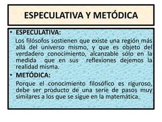 ESPECULATIVA Y METÓDICA
• ESPECULATIVA:
 Los filósofos sostienen que existe una región más
 allá del universo mismo, y que es objeto del
 verdadero conocimiento, alcanzable sólo en la
 medida que en sus reflexiones dejemos la
 realidad misma.
• METÓDICA:
 Porque el conocimiento filosófico es riguroso,
 debe ser producto de una serie de pasos muy
 similares a los que se sigue en la matemática.
 