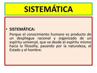 SISTEMÁTICA

• SISTEMÁTICA:
 Porque el conocimiento humano es producto de
 un despliegue racional y organizado de un
 espíritu universal, que va desde el espíritu mismo
 hacia la filosofía, pasando por la naturaleza, el
 Estado y el hombre.
 