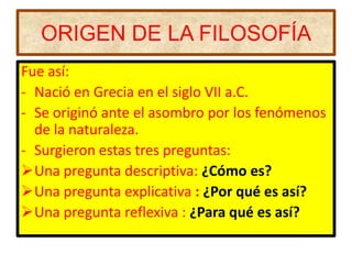 ORIGEN DE LA FILOSOFÍA
Fue así:
- Nació en Grecia en el siglo VII a.C.
- Se originó ante el asombro por los fenómenos
  de la naturaleza.
- Surgieron estas tres preguntas:
Una pregunta descriptiva: ¿Cómo es?
Una pregunta explicativa : ¿Por qué es así?
Una pregunta reflexiva : ¿Para qué es así?
 