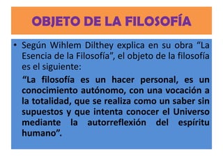 OBJETO DE LA FILOSOFÍA
• Según Wihlem Dilthey explica en su obra “La
  Esencia de la Filosofía”, el objeto de la filosofía
  es el siguiente:
  “La filosofía es un hacer personal, es un
  conocimiento autónomo, con una vocación a
  la totalidad, que se realiza como un saber sin
  supuestos y que intenta conocer el Universo
  mediante la autorreflexión del espíritu
  humano”.
 