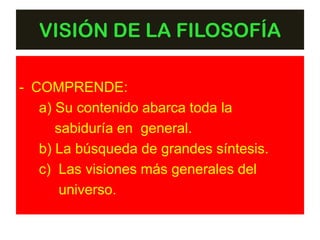 VISIÓN DE LA FILOSOFÍA

- COMPRENDE:
   a) Su contenido abarca toda la
      sabiduría en general.
   b) La búsqueda de grandes síntesis.
   c) Las visiones más generales del
       universo.
 