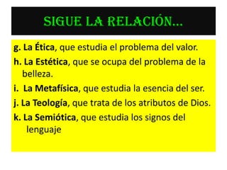 SIGUE LA RELACIÓN…
g. La Ética, que estudia el problema del valor.
h. La Estética, que se ocupa del problema de la
   belleza.
i. La Metafísica, que estudia la esencia del ser.
j. La Teología, que trata de los atributos de Dios.
k. La Semiótica, que estudia los signos del
    lenguaje
 