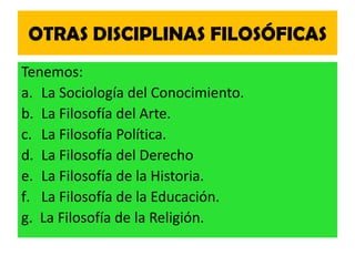 OTRAS DISCIPLINAS FILOSÓFICAS
Tenemos:
a. La Sociología del Conocimiento.
b. La Filosofía del Arte.
c. La Filosofía Política.
d. La Filosofía del Derecho
e. La Filosofía de la Historia.
f. La Filosofía de la Educación.
g. La Filosofía de la Religión.
 
