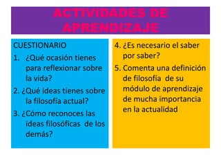 ACTIVIDADES DE
             APRENDIZAJE
CUESTIONARIO                   4. ¿Es necesario el saber
1. ¿Qué ocasión tienes            por saber?
    para reflexionar sobre     5. Comenta una definición
    la vida?                      de filosofía de su
2. ¿Qué ideas tienes sobre        módulo de aprendizaje
    la filosofía actual?          de mucha importancia
3. ¿Cómo reconoces las            en la actualidad
    ideas filosóficas de los
    demás?
 