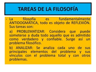 TAREAS DE LA FILOSOFÍA
- La      filosofía    es    fundamentalmente
  ANTIDOGMÁTICA, todo es objeto de REFLEXIÓN.
  Sus tareas son:
  a) PROBLEMATIZAR: Considera que puede
  someterse a duda todo aquello que es admitido
  como verdadero y confiable. Surge así un
  problema filosófico.
  b) ANALIZAR: Se analiza cada uno de sus
  principales elementos del problema y sus
  vínculos con el problema total y con otros
  problemas.
 