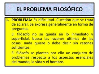 EL PROBLEMA FILOSÓFICO
1. PROBLEMA: Es dificultad. Cuestión que se trata
   de aclarar. Se expresa generalmente en forma de
   preguntas.
   El filósofo no se queda en lo inmediato y
   superficial, busca las razones últimas de las
   cosas, nada quiere o debe decir sin razones
   suficientes.
   El filósofo se plantea por ello un conjunto de
   problemas respecto a los aspectos esenciales
   del mundo, la vida y el hombre.
 