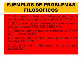 EJEMPLOS DE PROBLEMAS
      FILOSÓFICOS
• 1. ¿Con qué criterios se podría decidir que la
  moral budista es mejor que la islámica? (ÉTICA).
• 2. ¿Por qué es necesaria la existencia de la ley en
  un sistema social? (FIL. DEL DERECHO).
• 3. ¿Cómo puede probarse la existencia de Dios?
  (FIL. DE LA RELIGIÓN).
• 4. ¿Cómo puede decidirse que algo es una obra
  de arte) (ESTÉTICA).
• 5. ¿Cuál es el fundamento de la justicia?
  (AXIOLOGÍA).
 
