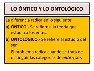 LO ÓNTICO Y LO ONTOLÓGICO
La diferencia radica en lo siguiente:
a) ÓNTICO.- Se refiere a la teoría que
   estudia a los entes.
b) ONTOLÓGICO.- Se refiere al estudio del
   ser.
   El problema radica cuando se trata de
   distinguir las categorías de ente y ser.
 