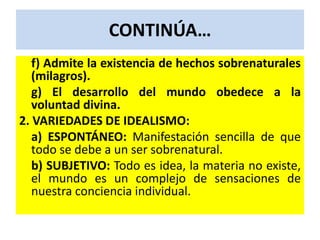 CONTINÚA…
   f) Admite la existencia de hechos sobrenaturales
   (milagros).
   g) El desarrollo del mundo obedece a la
   voluntad divina.
2. VARIEDADES DE IDEALISMO:
   a) ESPONTÁNEO: Manifestación sencilla de que
   todo se debe a un ser sobrenatural.
   b) SUBJETIVO: Todo es idea, la materia no existe,
   el mundo es un complejo de sensaciones de
   nuestra conciencia individual.
 