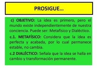 PROSIGUE…
 c) OBJETIVO: La idea es primero, pero el
mundo existe independientemente de nuestra
conciencia. Puede ser: Metafísico y Dialéctico.
c.1. METAFÍSICO: Considera que la idea es
perfecta y acabada, por lo cual permanece
estable, no cambia.
c.2 DIALÉCTICO: Señala que la idea se halla en
cambio y transformación permanente.
 