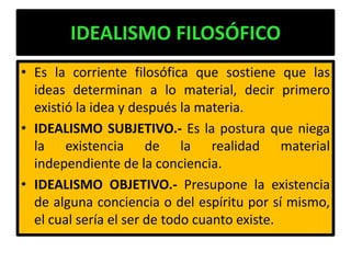 IDEALISMO FILOSÓFICO
• Es la corriente filosófica que sostiene que las
  ideas determinan a lo material, decir primero
  existió la idea y después la materia.
• IDEALISMO SUBJETIVO.- Es la postura que niega
  la existencia de la realidad material
  independiente de la conciencia.
• IDEALISMO OBJETIVO.- Presupone la existencia
  de alguna conciencia o del espíritu por sí mismo,
  el cual sería el ser de todo cuanto existe.
 