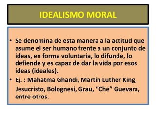 IDEALISMO MORAL

• Se denomina de esta manera a la actitud que
  asume el ser humano frente a un conjunto de
  ideas, en forma voluntaria, lo difunde, lo
  defiende y es capaz de dar la vida por esos
  ideas (ideales).
• Ej. : Mahatma Ghandi, Martín Luther King,
  Jesucristo, Bolognesi, Grau, “Che” Guevara,
  entre otros.
 