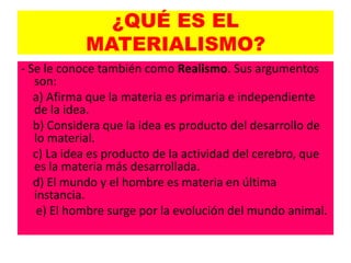 ¿QUÉ ES EL
            MATERIALISMO?
- Se le conoce también como Realismo. Sus argumentos
   son:
   a) Afirma que la materia es primaria e independiente
   de la idea.
   b) Considera que la idea es producto del desarrollo de
   lo material.
   c) La idea es producto de la actividad del cerebro, que
   es la materia más desarrollada.
   d) El mundo y el hombre es materia en última
   instancia.
    e) El hombre surge por la evolución del mundo animal.
 