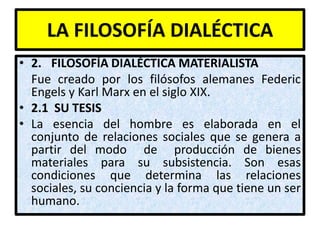 LA FILOSOFÍA DIALÉCTICA
• 2. FILOSOFÍA DIALÉCTICA MATERIALISTA
  Fue creado por los filósofos alemanes Federic
  Engels y Karl Marx en el siglo XIX.
• 2.1 SU TESIS
• La esencia del hombre es elaborada en el
  conjunto de relaciones sociales que se genera a
  partir del modo de producción de bienes
  materiales para su subsistencia. Son esas
  condiciones que determina las relaciones
  sociales, su conciencia y la forma que tiene un ser
  humano.
 