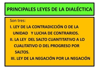 PRINCIPALES LEYES DE LA DIALÉCTICA
 Son tres:
 I. LEY DE LA CONTRADICCIÓN O DE LA
    UNIDAD Y LUCHA DE CONTRARIOS.
 II. LA LEY DEL SALTO CUANTITATIVO A LO
     CUALITATIVO O DEL PROGRESO POR
     SALTOS.
  III. LEY DE LA NEGACIÓN POR LA NEGACIÓN
 