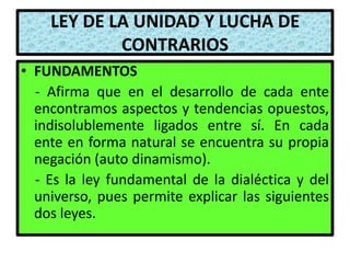 LEY DE LA UNIDAD Y LUCHA DE
            CONTRARIOS
• FUNDAMENTOS
  - Afirma que en el desarrollo de cada ente
  encontramos aspectos y tendencias opuestos,
  indisolublemente ligados entre sí. En cada
  ente en forma natural se encuentra su propia
  negación (auto dinamismo).
  - Es la ley fundamental de la dialéctica y del
  universo, pues permite explicar las siguientes
  dos leyes.
 