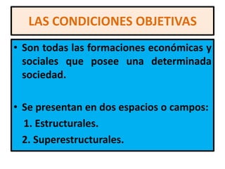 LAS CONDICIONES OBJETIVAS
• Son todas las formaciones económicas y
  sociales que posee una determinada
  sociedad.

• Se presentan en dos espacios o campos:
  1. Estructurales.
  2. Superestructurales.
 