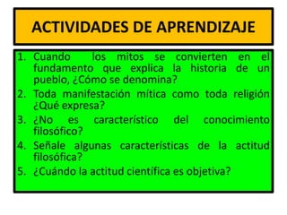 ACTIVIDADES DE APRENDIZAJE
1. Cuando      los mitos se convierten en el
   fundamento que explica la historia de un
   pueblo, ¿Cómo se denomina?
2. Toda manifestación mítica como toda religión
   ¿Qué expresa?
3. ¿No es característico del conocimiento
   filosófico?
4. Señale algunas características de la actitud
   filosófica?
5. ¿Cuándo la actitud científica es objetiva?
 