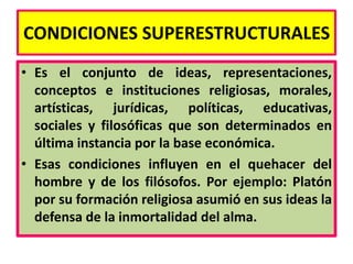 CONDICIONES SUPERESTRUCTURALES
• Es el conjunto de ideas, representaciones,
  conceptos e instituciones religiosas, morales,
  artísticas, jurídicas, políticas, educativas,
  sociales y filosóficas que son determinados en
  última instancia por la base económica.
• Esas condiciones influyen en el quehacer del
  hombre y de los filósofos. Por ejemplo: Platón
  por su formación religiosa asumió en sus ideas la
  defensa de la inmortalidad del alma.
 