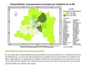 Disponibilidad presupuestaria municipal por habitante  En el mapa de la disponibilidad presupuestaria se puede observar un interesante patrón de distribución, el cono de altos ingresos en la región son los que tienen los valores mas altos, algo lógico, sin embargo los valores medios en presupuesto se concentran en las comunas que son periféricas, mientras que las comunas que se encuentran en el anillo central tienen los valores más bajos.    