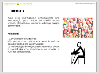 H I P O T E S  I S Con esta investigación entregaremos una metodología para realizar un análisis macro urbano, al igual que soluciones urbanas para la comunidad. Variables:   - Comunidad y estudiantes, el impacto urbano de nuestro estudio será de consideración para la comunidad. La metodología entregada satisfacerá las dudas e inquietudes con respecto a un análisis, a nuestros compañeros. Seminario de investigación 