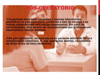 PÓS-OPERATÓRIO
O paciente deve fazer consultas e exames laboratoriais
periódicos no pós-operatório, conforme o tipo de cirurgia e as
rotinas estabelecidas pela equipe responsável. Em caso de
comorbidades, elas devem ser acompanhadas por profissionais
especialistas nessas doenças.
No pós-operatório, recomenda-se ao paciente atividade física e
complemento vitamínico. E, nas operações abertas, recomenda-
se ainda o uso da faixa abdominal.
 