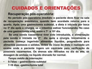 CUIDADOS E ORIENTAÇÕES
Recuperação pós-operatória:
No período pós-operatório imediato o paciente deve ficar na sala
de recuperação anestésica, quando bem acordado retorna para o
quarto. Após uma gastrectomia subtotal, a dieta é iniciada por boca
no 3o dia após a cirurgia, se o intestino estiver funcionando. No caso
de uma gastrectomia total, entre o 7o e 10o dia.
Se uma sonda nasoenteral tiver sido introduzida, a alimentação
pela sonda é iniciada no 2o dia após a cirurgia. Inicialmente o
paciente começa ingerindo alimentos líquidos, progredindo para
alimentos pastosos e sólidos. Antes do início da dieta é realizado um
exame onde o paciente ingere um contraste para verificação de
possíveis vazamentos. Os drenos são retirados no dia da alta, se
dosagem de amilase no líquido drenado for normal.
Tempo médio de internação:
• 5-7dias – gastrectomia subtotal
7-10 dias –gastrectomia total
 