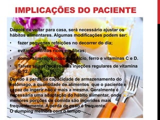 IMPLICAÇÕES DO PACIENTE
Depois de voltar para casa, será necessário ajustar os
hábitos alimentares. Algumas modificações podem ser:
• fazer pequenas refeições no decorrer do dia;
• evitar alimentos ricos em fibras;
• comer alimentos ricos em cálcio, ferro e vitaminas C e D.
• Talvez sejam necessárias injeções regulares de vitamina
B-12.
Devido à perda da capacidade de armazenamento do
estômago, a quantidade de alimentos que o paciente é
capaz de ingerir não é mais a mesma. Geralmente é
necessária uma adaptação do hábito alimentar, onde
menores porções de comida são ingeridas mais
frequentemente. A perda de peso é frequente.
O dumping melhora com o tempo
 