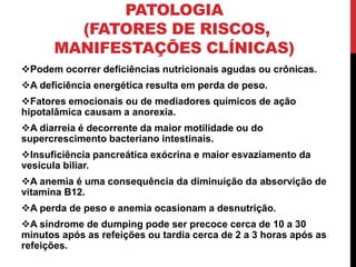 PATOLOGIA
(FATORES DE RISCOS,
MANIFESTAÇÕES CLÍNICAS)
Podem ocorrer deficiências nutricionais agudas ou crônicas.
A deficiência energética resulta em perda de peso.
Fatores emocionais ou de mediadores químicos de ação
hipotalâmica causam a anorexia.
A diarreia é decorrente da maior motilidade ou do
supercrescimento bacteriano intestinais.
Insuficiência pancreática exócrina e maior esvaziamento da
vesícula biliar.
A anemia é uma consequência da diminuição da absorvição de
vitamina B12.
A perda de peso e anemia ocasionam a desnutrição.
A síndrome de dumping pode ser precoce cerca de 10 a 30
minutos após as refeições ou tardia cerca de 2 a 3 horas após as
refeições.
 