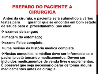 PREPARO DO PACIENTE A
CIRÚRGICA
Antes da cirurgia, o paciente será submetido a vários
testes para garantir que se encontra em bom estado
de saúde para o procedimento. São eles:
 exames de sangue;
imagem do estômago;
exame físico completo;
uma revisão da história médica completa.
Nestas consultas, o médico deve ser informado se o
paciente está tomando medicamentos. Devem ser
incluídos medicamentos de venda livre e suplementos.
É possível que seja necessário parar de tomar alguns
medicamentos antes da cirurgia.
 