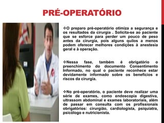 PRÉ-OPERATÓRIO
O preparo pré-operatório otimiza a segurança e
os resultados da cirurgia . Solicita-se ao paciente
que se esforce para perder um pouco de peso
antes da cirurgia, pois alguns quilos a menos
podem oferecer melhores condições à anestesia
geral e à operação.
Nessa fase, também é obrigatório o
preenchimento do documento Consentimento
Informado, no qual o paciente reconhece estar
devidamente informado sobre os benefícios e
riscos da cirurgia.
No pré-operatório, o paciente deve realizar uma
série de exames, como endoscopia digestiva,
ultrassom abdominal e exames laboratoriais, além
de passar em consulta com os profissionais
obrigatórios: cirurgião, cardiologista, psiquiatra,
psicólogo e nutricionista.
 