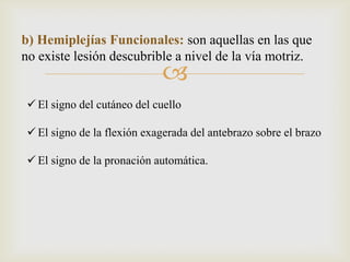 
b) Hemiplejías Funcionales: son aquellas en las que
no existe lesión descubrible a nivel de la vía motriz.
 El signo del cutáneo del cuello
 El signo de la flexión exagerada del antebrazo sobre el brazo
 El signo de la pronación automática.
 