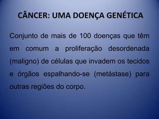 CÂNCER: UMA DOENÇA GENÉTICA
Conjunto de mais de 100 doenças que têm
em comum a proliferação desordenada
(maligno) de células que invadem os tecidos
e órgãos espalhando-se (metástase) para
outras regiões do corpo.
 