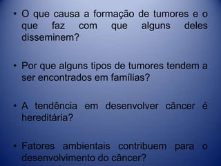 • O que causa a formação de tumores e o
que faz com que alguns deles
disseminem?
• Por que alguns tipos de tumores tendem a
ser encontrados em famílias?
• A tendência em desenvolver câncer é
hereditária?
• Fatores ambientais contribuem para o
desenvolvimento do câncer?
 