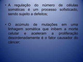 • A regulação do número de células
somáticas é um processo sofisticado,
sendo sujeito a defeitos;
• O acúmulo de mutações em uma
linhagem somática que inibem a morte
celular e aceleram a proliferação
desordenadamente é o fator causador do
câncer;
 