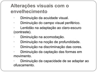 Alterações visuais com o
envelhecimento
 ·   Diminuição da acuidade visual.
 ·   Diminuição do campo visual periférico.
 ·   Lentidão na adaptação ao claro-escuro
 (contraste).
 ·   Diminuição na acomodação.
 ·   Diminuição na noção de profundidade.
 ·   Diminuição na discriminação das cores.
 ·   Diminuição da captação das formas em
 movimento.
 ·   Diminuição da capacidade de se adaptar ao
 ofuscamento.
 
