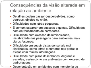 Consequências da visão alterada em
relação ao ambiente
 Detalhes podem passar despercebidos, como
    degraus, objetos no chão.
   Dificuldades com letras pequenas.
   É comum esbarrar em pessoas e quinas. Dificuldades
    com entroncamento de corredores.
   Dificuldade com excesso de luminosidade,
    instabilidade nas passagens para ambientes mais
    claros /escuros.
   Dificuldade em seguir pistas sensoriais mal
    sinalizadas, como letras e números nas portas e
    avisos com muitas informações.
   Dificuldade com pisos desenhados, degraus e
    escadas, assim como em ambientes com excesso de
    padronagens.
   Desorientação em ambientes com monotonia de
 